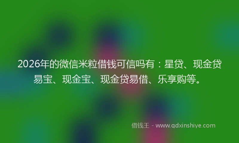 2026年的微信米粒借钱可信吗有：星贷、现金贷易宝、现金宝、现金贷易借、乐享购等。