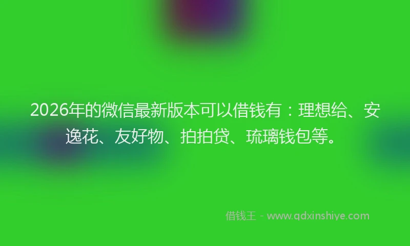 2026年的微信最新版本可以借钱有：理想给、安逸花、友好物、拍拍贷、琉璃钱包等。