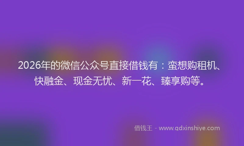 2026年的微信公众号直接借钱有：蛮想购租机、快融金、现金无忧、新一花、臻享购等。