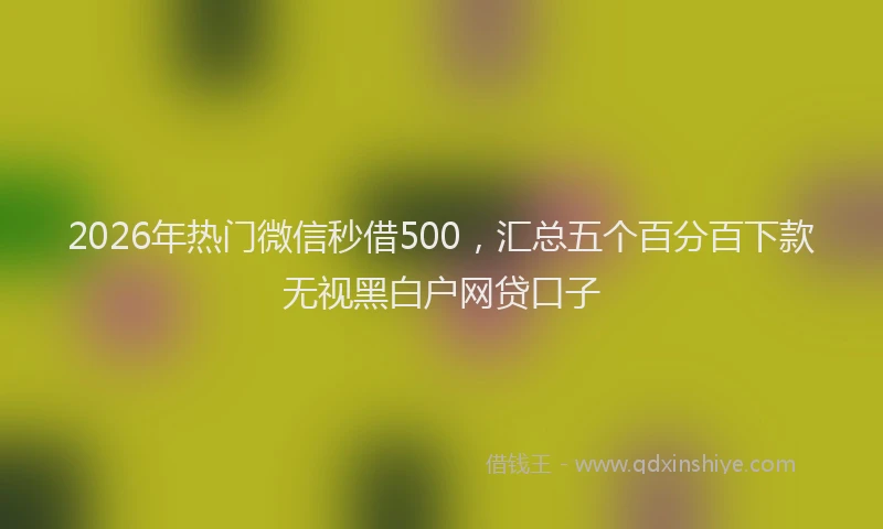 2026年热门微信秒借500，汇总五个百分百下款无视黑白户网贷口子