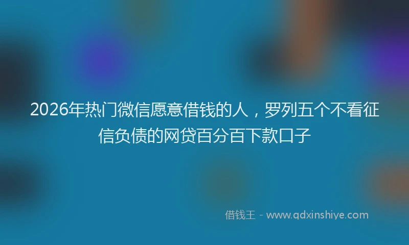 2026年热门微信愿意借钱的人，罗列五个不看征信负债的网贷百分百下款口子