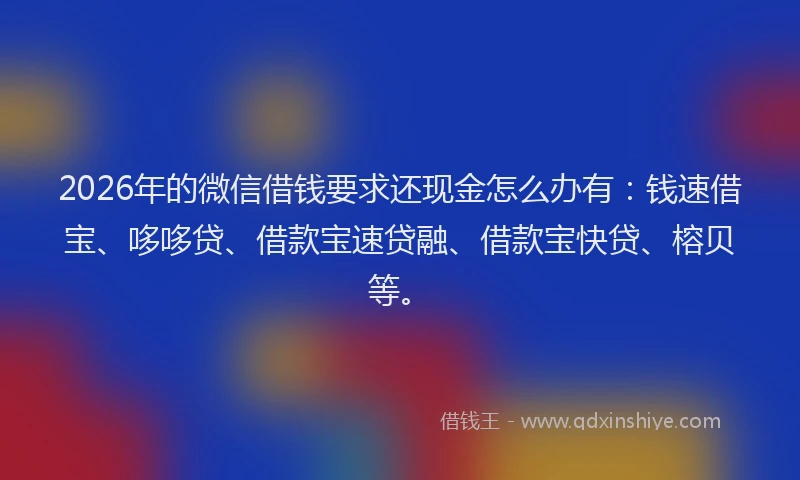 2026年的微信借钱要求还现金怎么办有：钱速借宝、哆哆贷、借款宝速贷融、借款宝快贷、榕贝等。