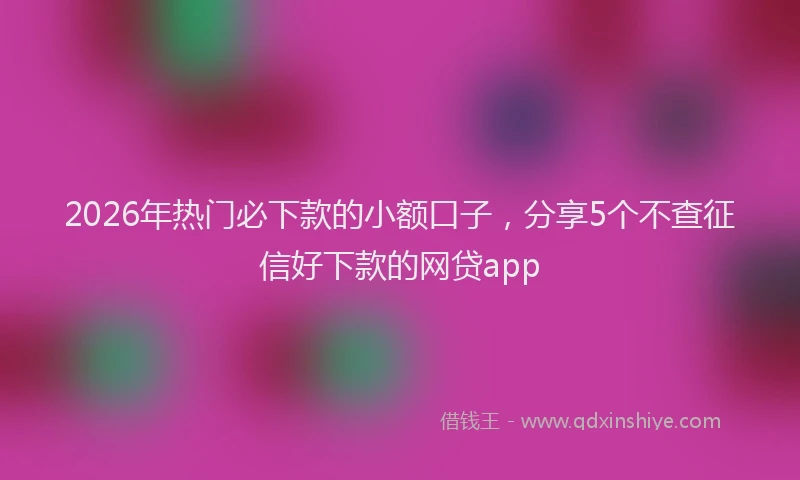 2026年热门必下款的小额口子，分享5个不查征信好下款的网贷app