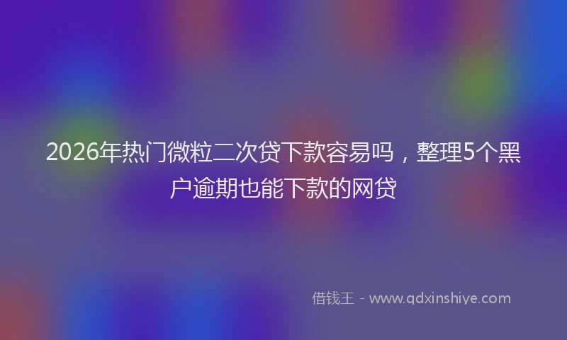 2026年热门微粒二次贷下款容易吗，整理5个黑户逾期也能下款的网贷