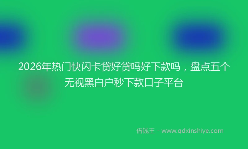 2026年热门快闪卡贷好贷吗好下款吗，盘点五个无视黑白户秒下款口子平台