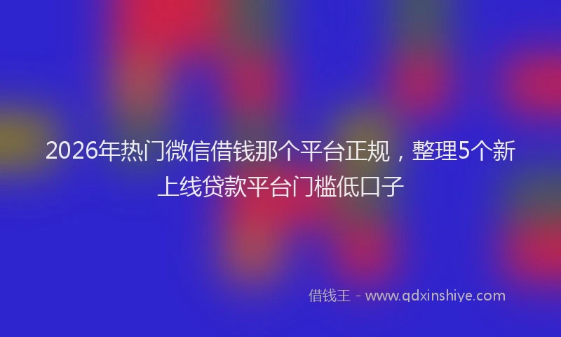 2026年热门微信借钱那个平台正规，整理5个新上线贷款平台门槛低口子