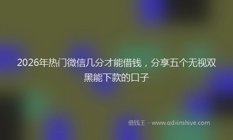 2026年热门微信几分才能借钱，分享五个无视双黑能下款的口子