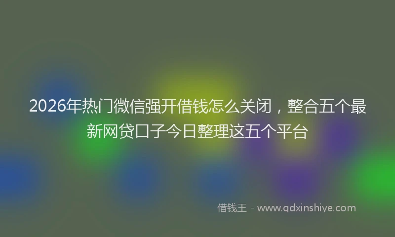 2026年热门微信强开借钱怎么关闭,整合五个最新网贷口子今日整理这五个平台