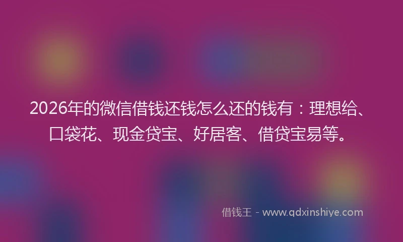 2026年的微信借钱还钱怎么还的钱有：理想给、口袋花、现金贷宝、好居客、借贷宝易等。
