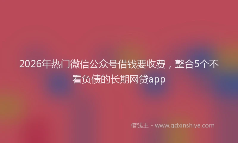 2026年热门微信公众号借钱要收费，整合5个不看负债的长期网贷app