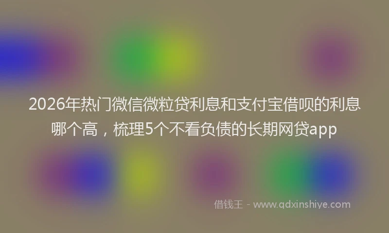 2026年热门微信微粒贷利息和支付宝借呗的利息哪个高，梳理5个不看负债的长期网贷app