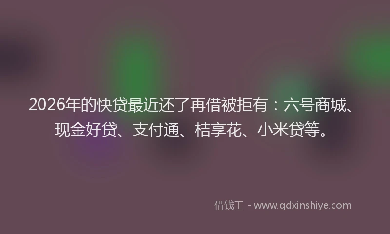 2026年的快贷最近还了再借被拒有:六号商城、现金好贷、支付通、桔享花、小米贷等。