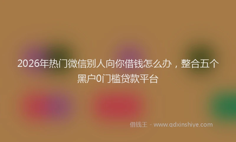 2026年热门微信别人向你借钱怎么办，整合五个黑户0门槛贷款平台