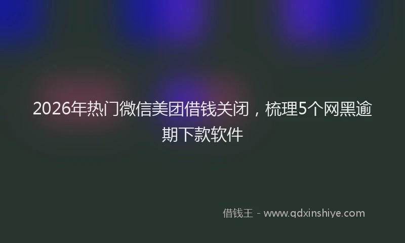 2026年热门微信美团借钱关闭，梳理5个网黑逾期下款软件