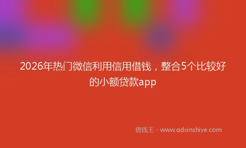 2026年热门微信利用信用借钱，整合5个比较好的小额贷款app
