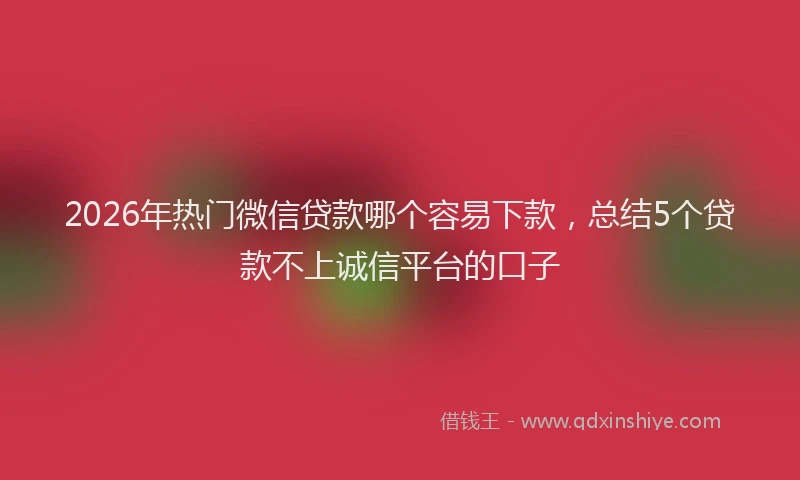 2026年热门微信贷款哪个容易下款，总结5个贷款不上诚信平台的口子