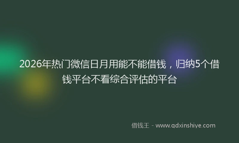 2026年热门微信日月用能不能借钱，归纳5个借钱平台不看综合评估的平台