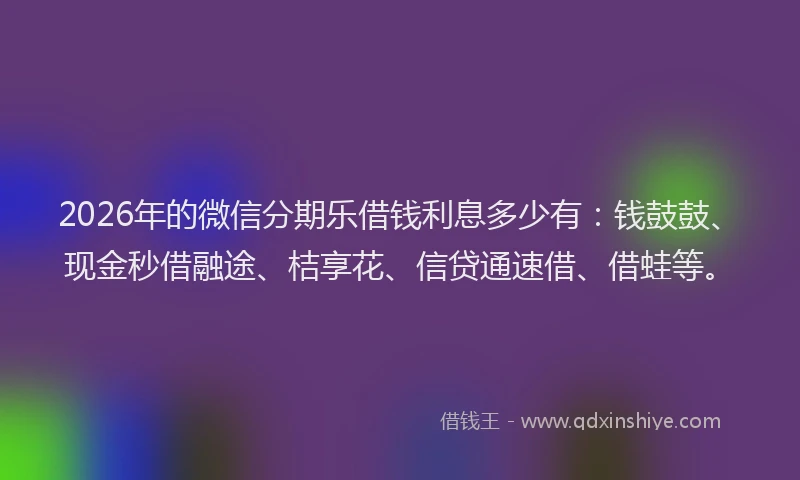 2026年的微信分期乐借钱利息多少有：钱鼓鼓、现金秒借融途、桔享花、信贷通速借、借蛙等。