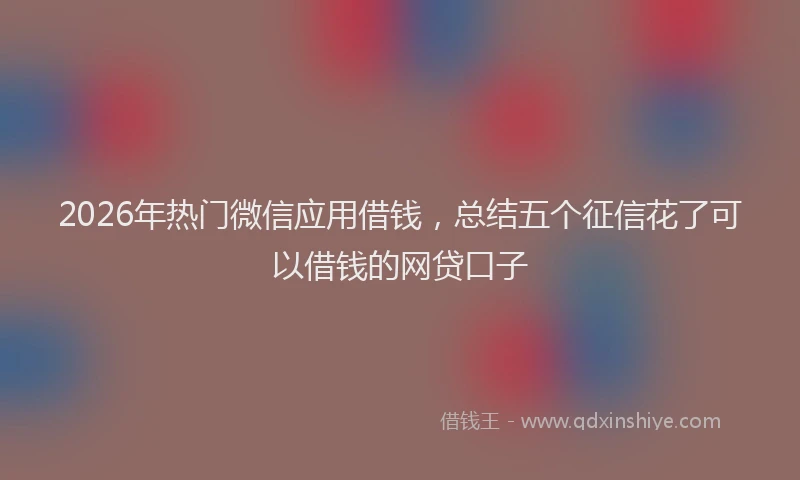 2026年热门微信应用借钱，总结五个征信花了可以借钱的网贷口子