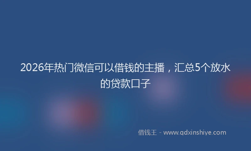 2026年热门微信可以借钱的主播，汇总5个放水的贷款口子