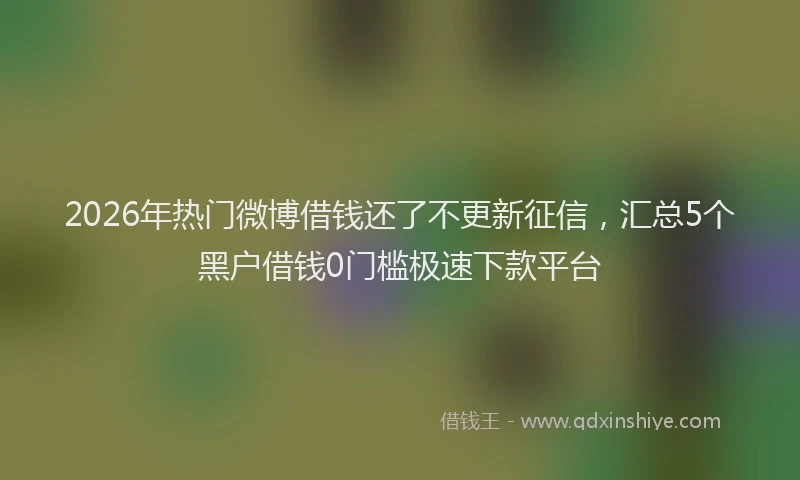 2026年热门微博借钱还了不更新征信，汇总5个黑户借钱0门槛极速下款平台