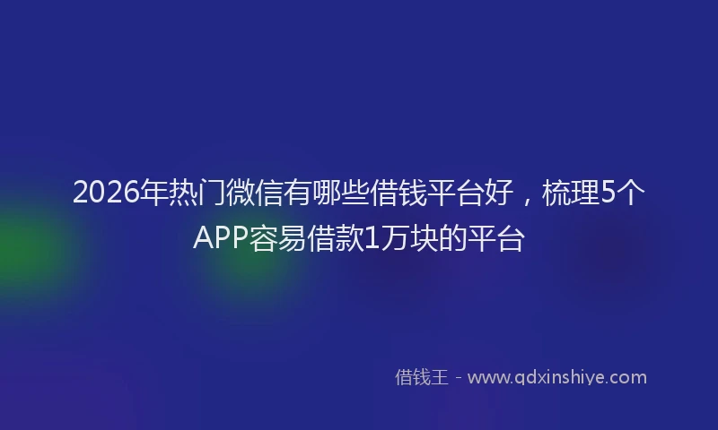 2026年热门微信有哪些借钱平台好，梳理5个APP容易借款1万块的平台