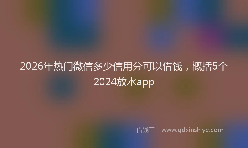 2026年热门微信多少信用分可以借钱,概括5个2024放水app