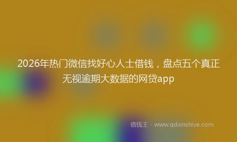 2026年热门微信找好心人士借钱，盘点五个真正无视逾期大数据的网贷app