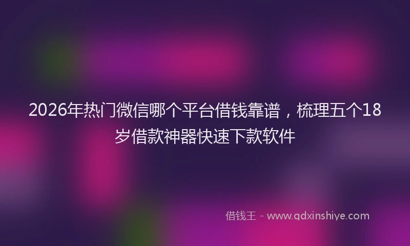 2026年热门微信哪个平台借钱靠谱，梳理五个18岁借款神器快速下款软件