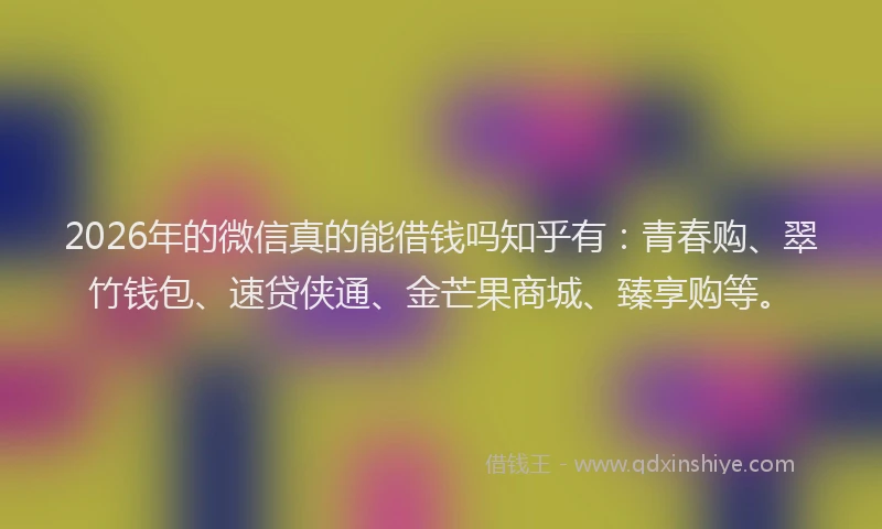2026年的微信真的能借钱吗知乎有：青春购、翠竹钱包、速贷侠通、金芒果商城、臻享购等。