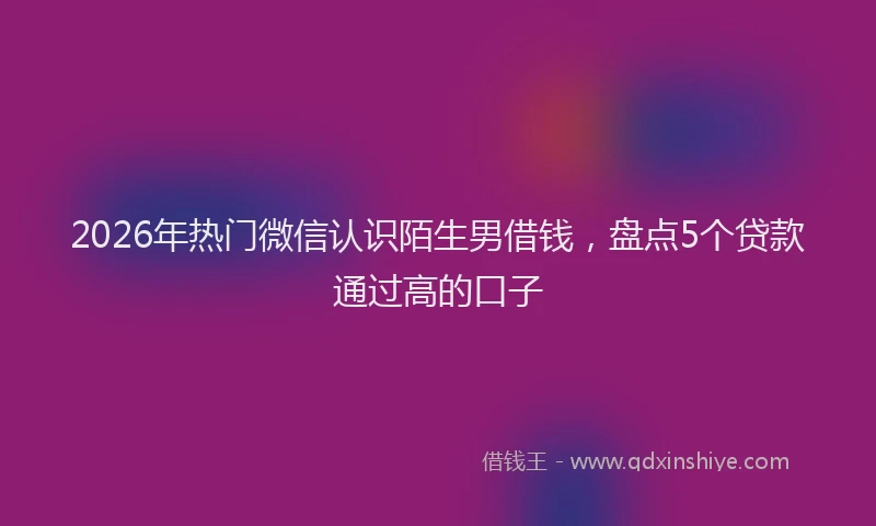 2026年热门微信认识陌生男借钱，盘点5个贷款通过高的口子