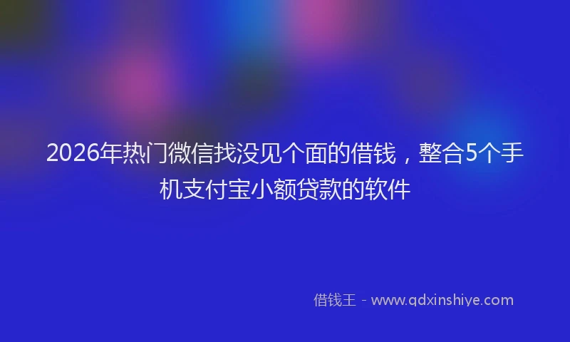 2026年热门微信找没见个面的借钱，整合5个手机支付宝小额贷款的软件