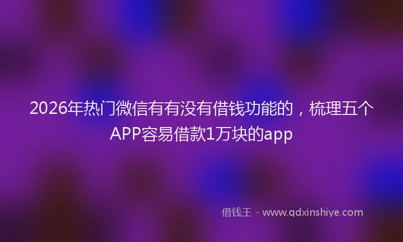 2026年热门微信有有没有借钱功能的，梳理五个APP容易借款1万块的app