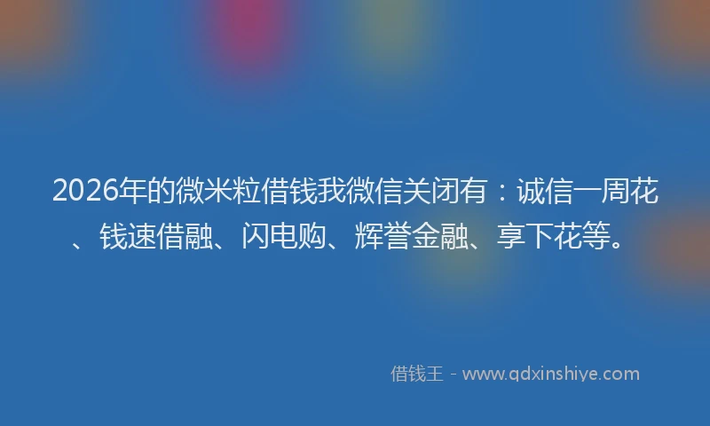 2026年的微米粒借钱我微信关闭有:诚信一周花、钱速借融、闪电购、辉誉金融、享下花等。