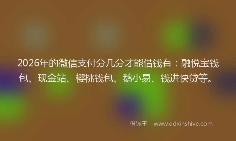 2026年的微信支付分几分才能借钱有：融悦宝钱包、现金站、樱桃钱包、鹅小易、钱进快贷等。
