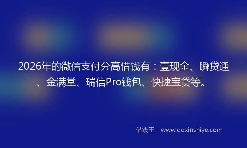 2026年的微信支付分高借钱有：壹现金、瞬贷通、金满堂、瑞信Pro钱包、快捷宝贷等。