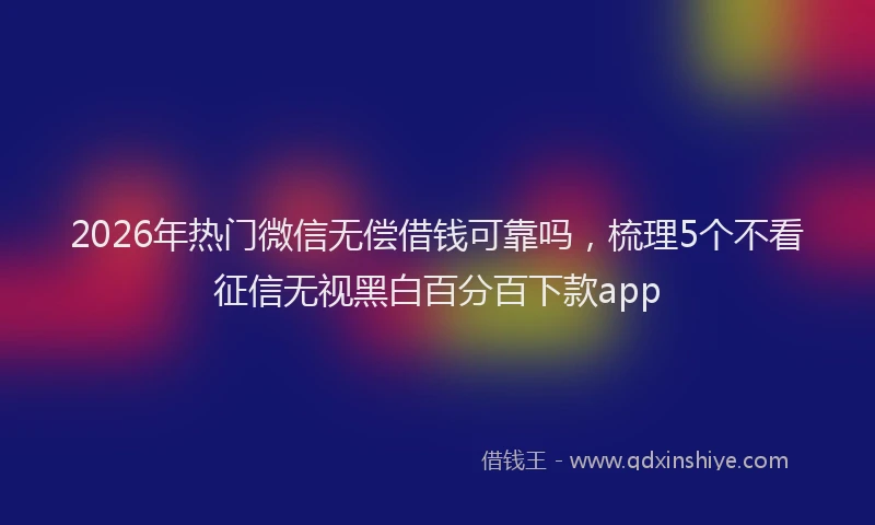 2026年热门微信无偿借钱可靠吗，梳理5个不看征信无视黑白百分百下款app