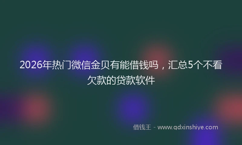 2026年热门微信金贝有能借钱吗，汇总5个不看欠款的贷款软件