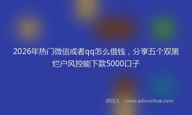 2026年热门微信或者qq怎么借钱，分享五个双黑烂户风控能下款5000口子