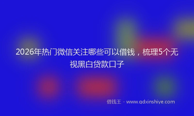 2026年热门微信关注哪些可以借钱，梳理5个无视黑白贷款口子