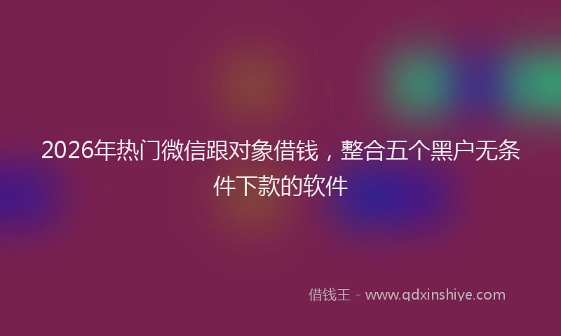 2026年热门微信跟对象借钱，整合五个黑户无条件下款的软件