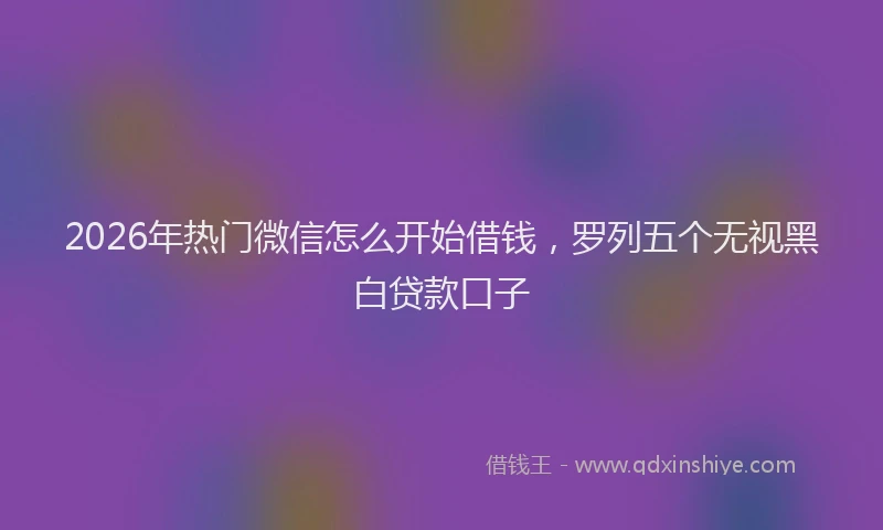 2026年热门微信怎么开始借钱，罗列五个无视黑白贷款口子
