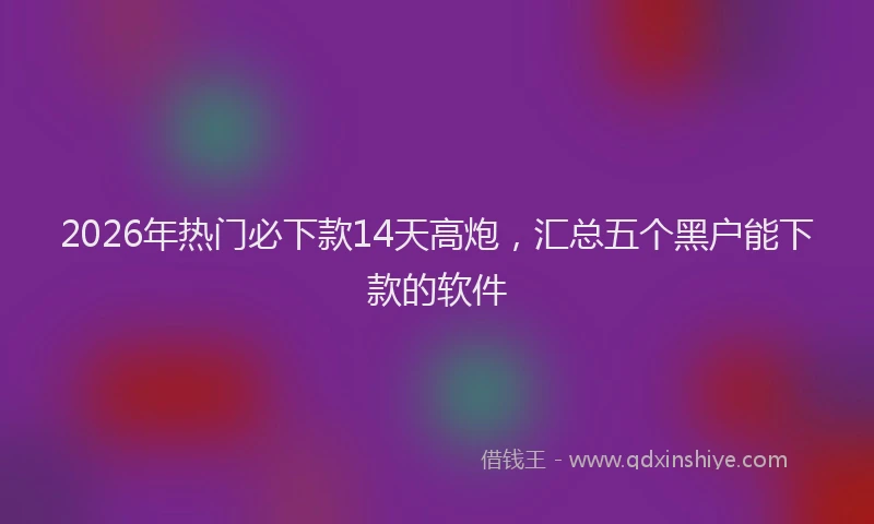 2026年热门必下款14天高炮，汇总五个黑户能下款的软件
