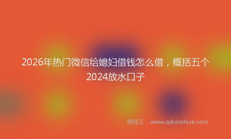 2026年热门微信给媳妇借钱怎么借，概括五个2024放水口子