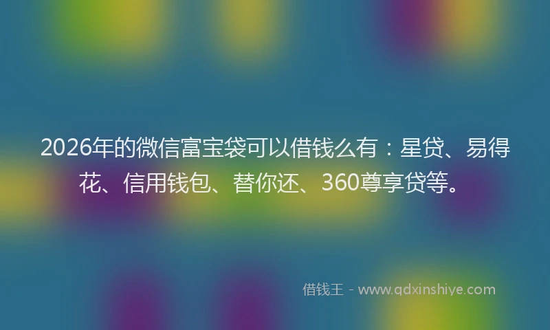 2026年的微信富宝袋可以借钱么有：星贷、易得花、信用钱包、替你还、360尊享贷等。