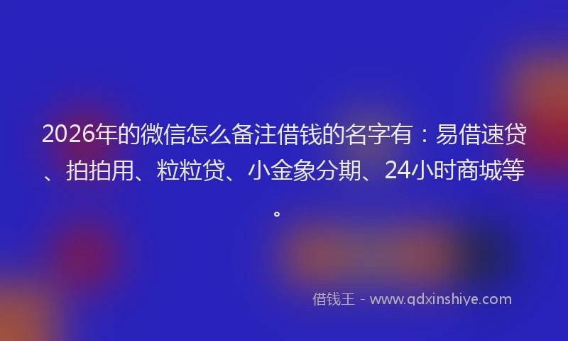 2026年的微信怎么备注借钱的名字有：易借速贷、拍拍用、粒粒贷、小金象分期、24小时商城等。