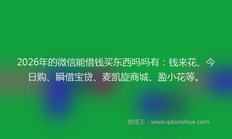 2026年的微信能借钱买东西吗吗有：钱来花、今日购、瞬借宝贷、麦凯旋商城、盈小花等。