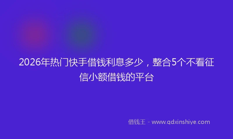 2026年热门快手借钱利息多少，整合5个不看征信小额借钱的平台