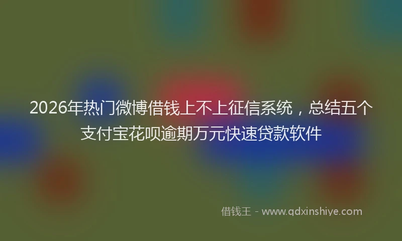 2026年热门微博借钱上不上征信系统，总结五个支付宝花呗逾期万元快速贷款软件