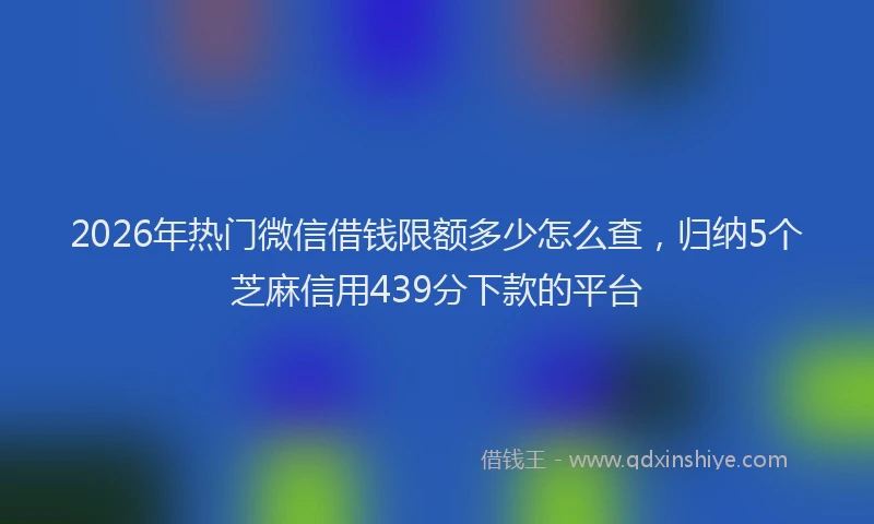 2026年热门微信借钱限额多少怎么查，归纳5个芝麻信用439分下款的平台